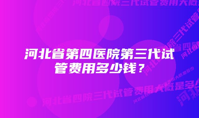 河北省第四医院第三代试管费用多少钱？