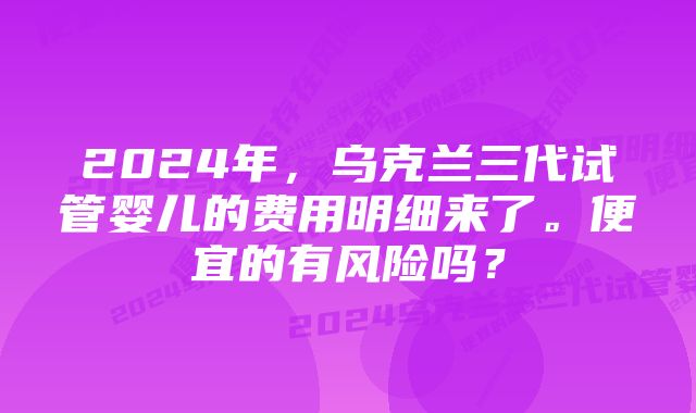 2024年，乌克兰三代试管婴儿的费用明细来了。便宜的有风险吗？