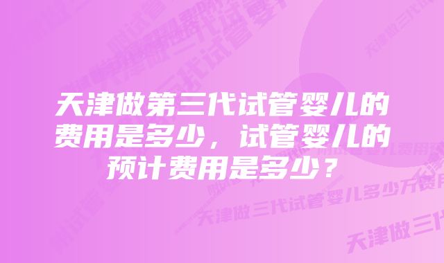 天津做第三代试管婴儿的费用是多少，试管婴儿的预计费用是多少？