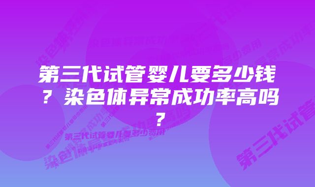 第三代试管婴儿要多少钱？染色体异常成功率高吗？