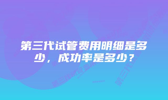 第三代试管费用明细是多少，成功率是多少？