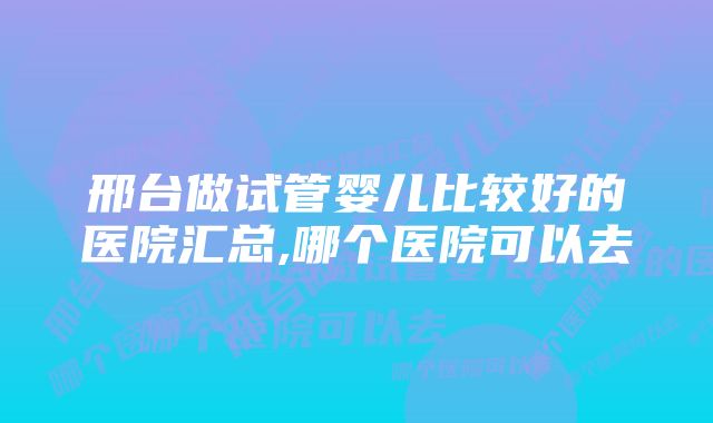 邢台做试管婴儿比较好的医院汇总,哪个医院可以去