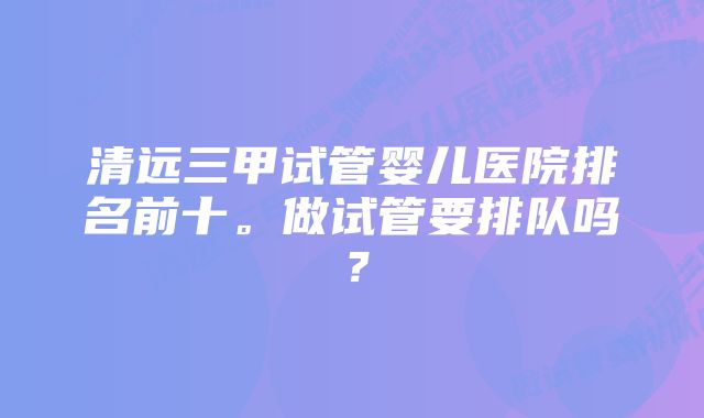 清远三甲试管婴儿医院排名前十。做试管要排队吗？