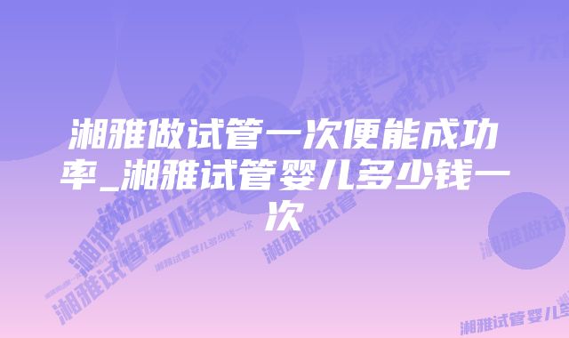 湘雅做试管一次便能成功率_湘雅试管婴儿多少钱一次