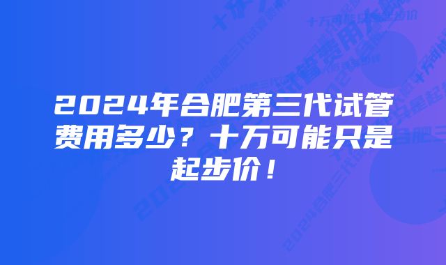 2024年合肥第三代试管费用多少？十万可能只是起步价！