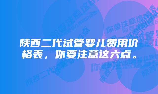 陕西二代试管婴儿费用价格表，你要注意这六点。