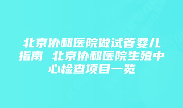 北京协和医院做试管婴儿指南 北京协和医院生殖中心检查项目一览