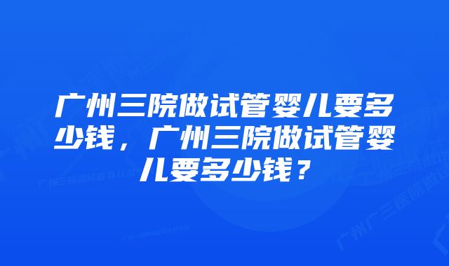 广州三院做试管婴儿要多少钱，广州三院做试管婴儿要多少钱？