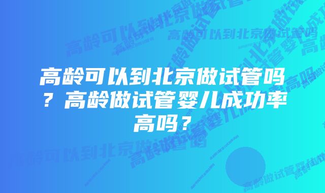 高龄可以到北京做试管吗？高龄做试管婴儿成功率高吗？