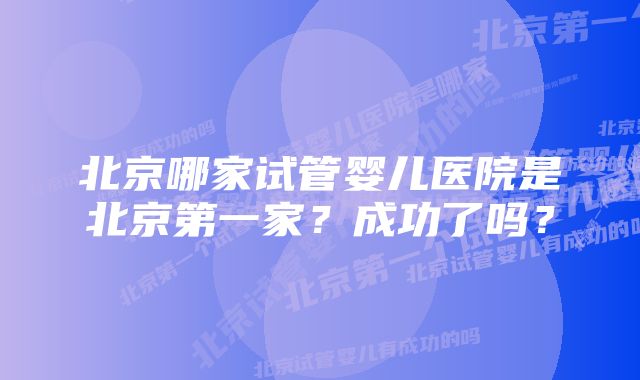 北京哪家试管婴儿医院是北京第一家？成功了吗？