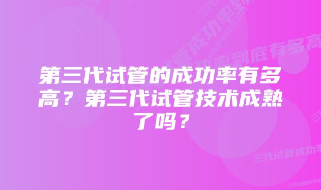 第三代试管的成功率有多高？第三代试管技术成熟了吗？