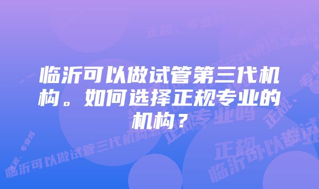 临沂可以做试管第三代机构。如何选择正规专业的机构？