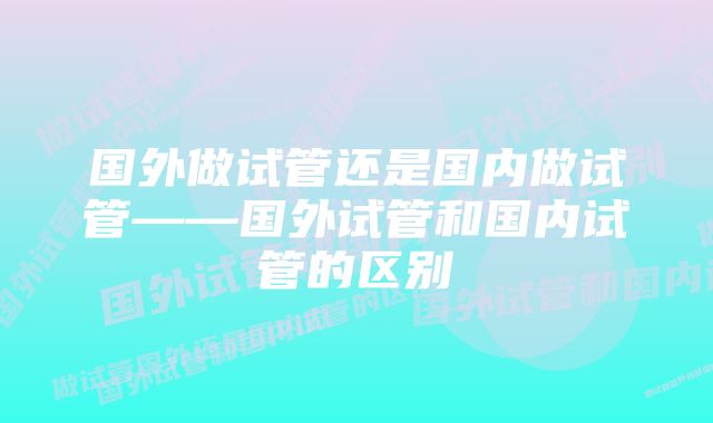 国外做试管还是国内做试管——国外试管和国内试管的区别