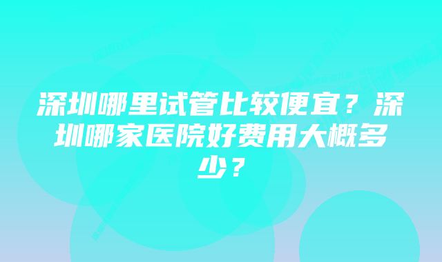 深圳哪里试管比较便宜？深圳哪家医院好费用大概多少？