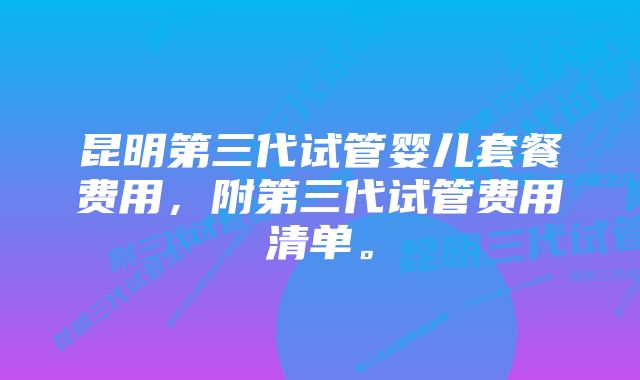 昆明第三代试管婴儿套餐费用，附第三代试管费用清单。