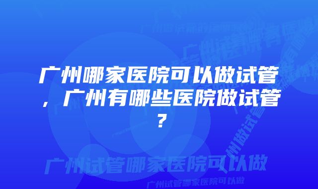 广州哪家医院可以做试管，广州有哪些医院做试管？