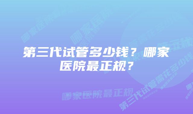 第三代试管多少钱？哪家医院最正规？