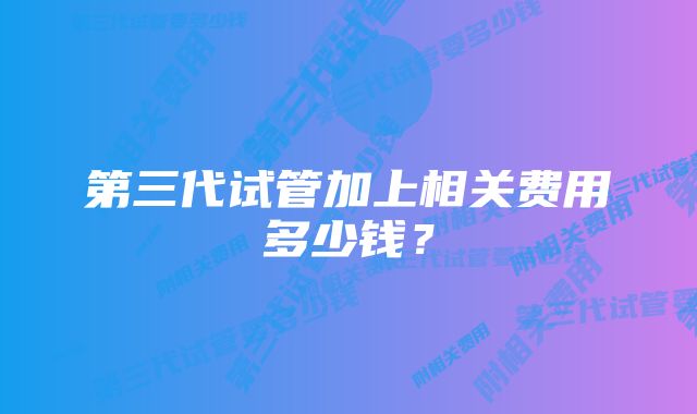 第三代试管加上相关费用多少钱？