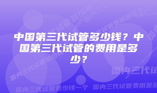 中国第三代试管多少钱？中国第三代试管的费用是多少？