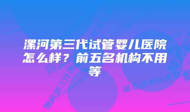 漯河第三代试管婴儿医院怎么样？前五名机构不用等