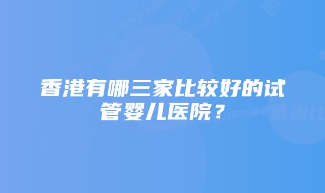 香港有哪三家比较好的试管婴儿医院？