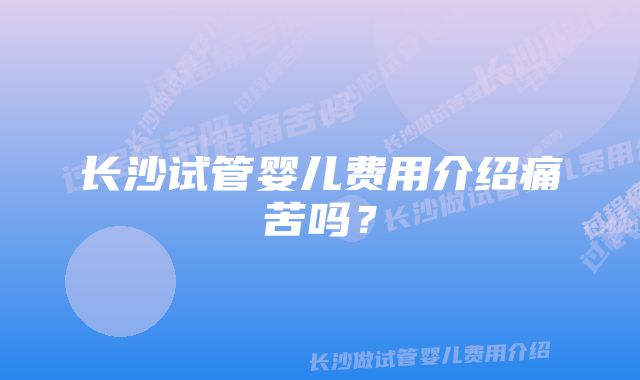 长沙试管婴儿费用介绍痛苦吗？