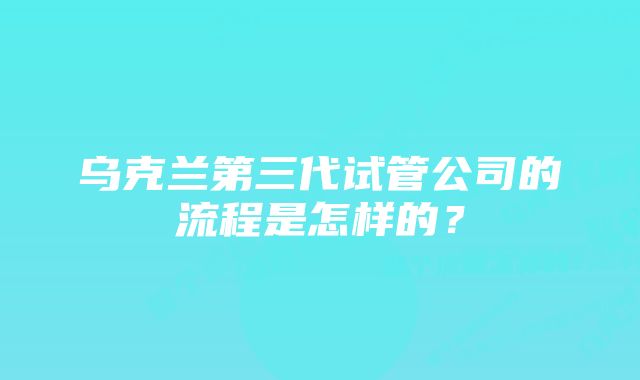 乌克兰第三代试管公司的流程是怎样的？