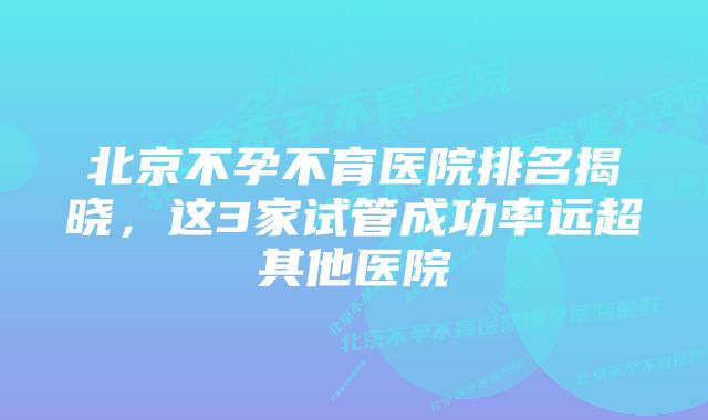 北京不孕不育医院排名揭晓，这3家试管成功率远超其他医院