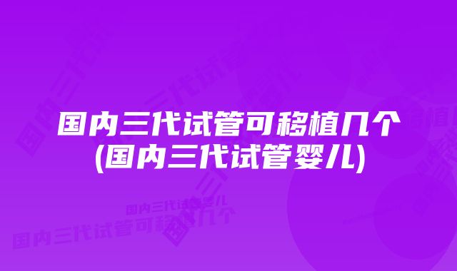 国内三代试管可移植几个(国内三代试管婴儿)