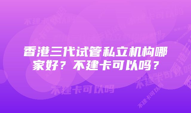 香港三代试管私立机构哪家好？不建卡可以吗？