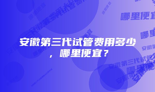 安徽第三代试管费用多少，哪里便宜？