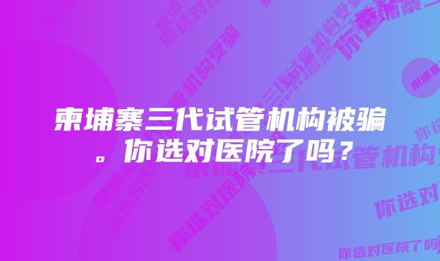 柬埔寨三代试管机构被骗。你选对医院了吗？