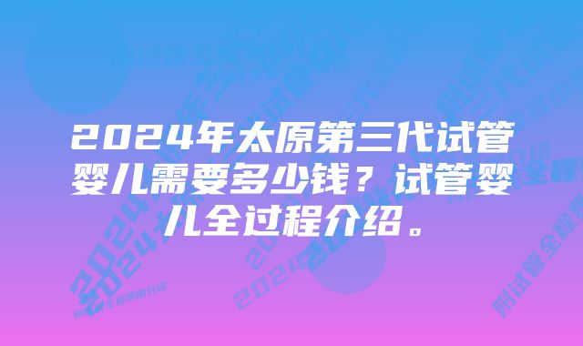 2024年太原第三代试管婴儿需要多少钱？试管婴儿全过程介绍。