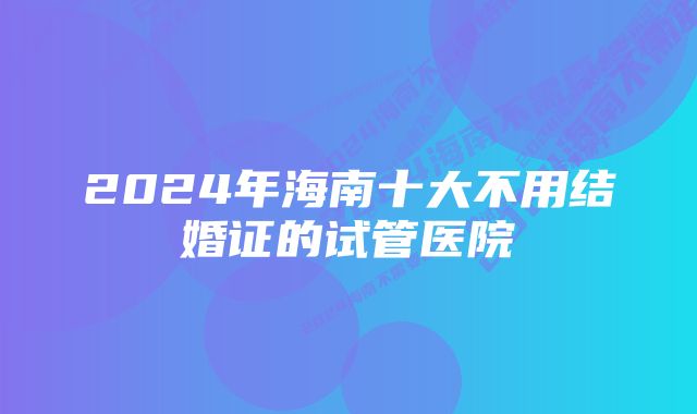 2024年海南十大不用结婚证的试管医院