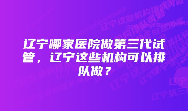 辽宁哪家医院做第三代试管，辽宁这些机构可以排队做？