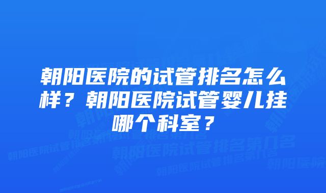 朝阳医院的试管排名怎么样？朝阳医院试管婴儿挂哪个科室？