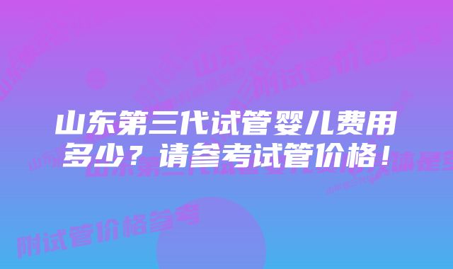 山东第三代试管婴儿费用多少？请参考试管价格！