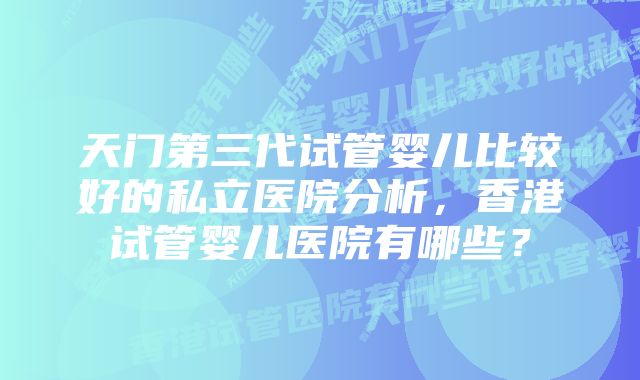 天门第三代试管婴儿比较好的私立医院分析，香港试管婴儿医院有哪些？