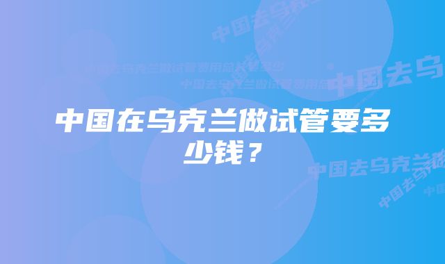 中国在乌克兰做试管要多少钱？