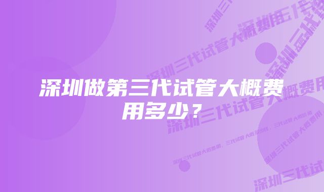 深圳做第三代试管大概费用多少？