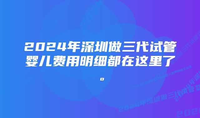 2024年深圳做三代试管婴儿费用明细都在这里了。