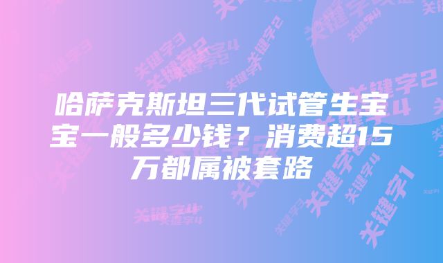 哈萨克斯坦三代试管生宝宝一般多少钱？消费超15万都属被套路