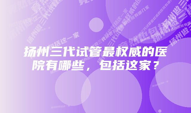 扬州三代试管最权威的医院有哪些，包括这家？