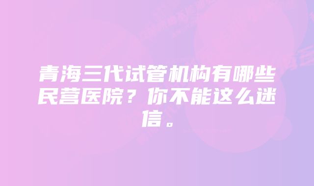 青海三代试管机构有哪些民营医院？你不能这么迷信。