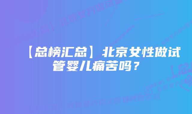 【总榜汇总】北京女性做试管婴儿痛苦吗？