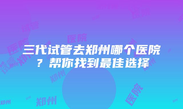 三代试管去郑州哪个医院？帮你找到最佳选择