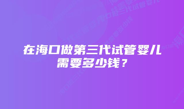 在海口做第三代试管婴儿需要多少钱？