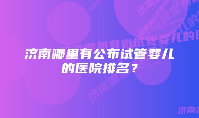 济南哪里有公布试管婴儿的医院排名？