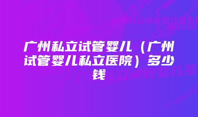 广州私立试管婴儿（广州试管婴儿私立医院）多少钱