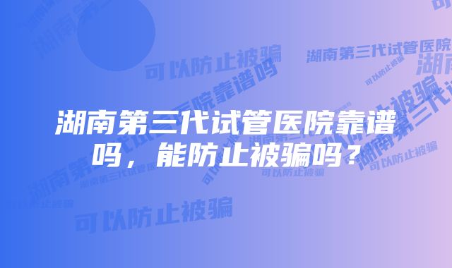 湖南第三代试管医院靠谱吗，能防止被骗吗？